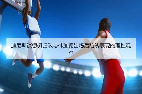 迪尼斯谈德佩归队与林加德出场后防线表现的理性观察