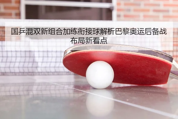 国乒混双新组合加练衔接球解析巴黎奥运后备战布局新看点